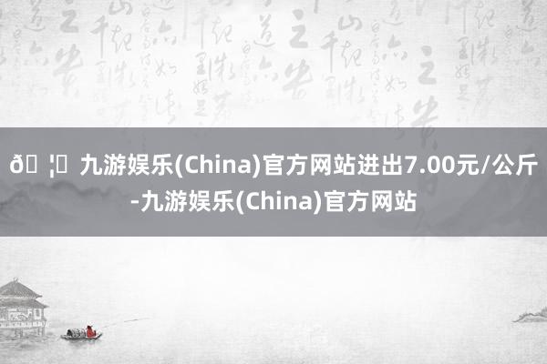 🦄九游娱乐(China)官方网站进出7.00元/公斤-九游娱乐(China)官方网站