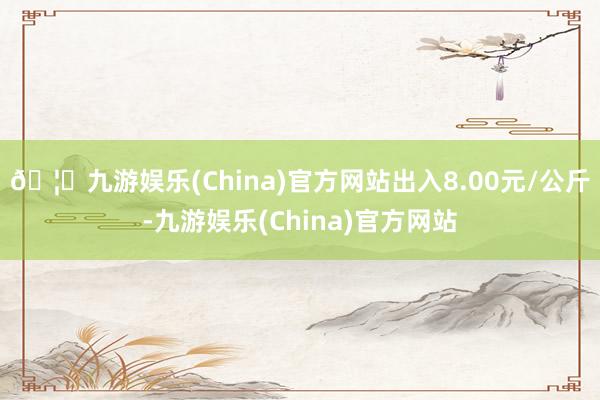 🦄九游娱乐(China)官方网站出入8.00元/公斤-九游娱乐(China)官方网站
