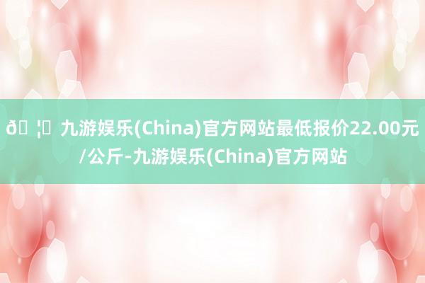 🦄九游娱乐(China)官方网站最低报价22.00元/公斤-九游娱乐(China)官方网站