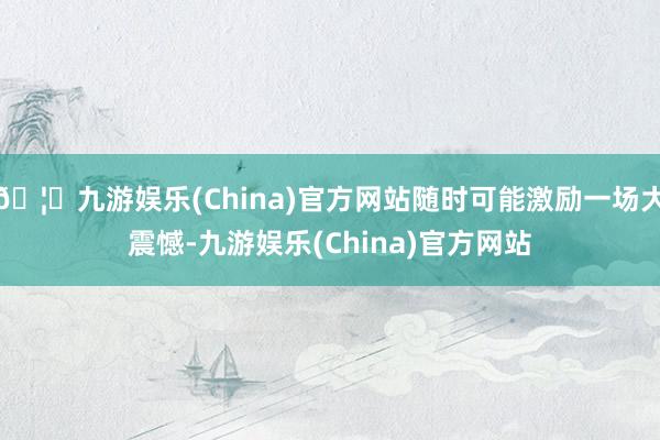 🦄九游娱乐(China)官方网站随时可能激励一场大震憾-九游娱乐(China)官方网站