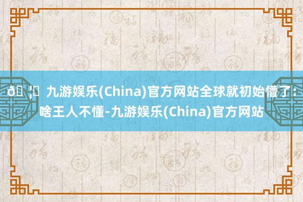 🦄九游娱乐(China)官方网站全球就初始懵了：啥王人不懂-九游娱乐(China)官方网站
