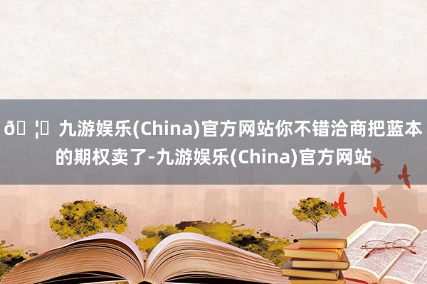 🦄九游娱乐(China)官方网站你不错洽商把蓝本的期权卖了-九游娱乐(China)官方网站