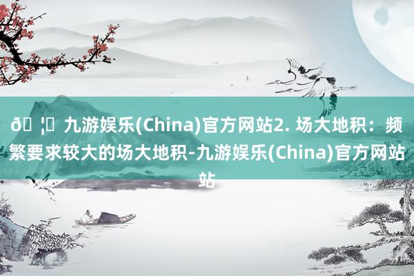 🦄九游娱乐(China)官方网站2. 场大地积：频繁要求较大的场大地积-九游娱乐(China)官方网站