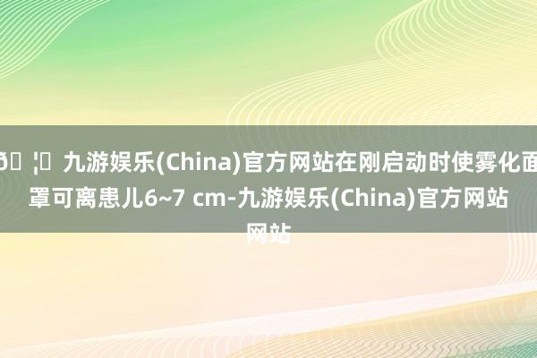 🦄九游娱乐(China)官方网站在刚启动时使雾化面罩可离患儿6~7 cm-九游娱乐(China)官方网站
