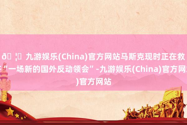 🦄九游娱乐(China)官方网站马斯克现时正在救济“一场新的国外反动领会”-九游娱乐(China)官方网站