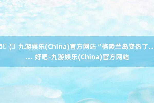 🦄九游娱乐(China)官方网站“格陵兰岛变热了…… 好吧-九游娱乐(China)官方网站