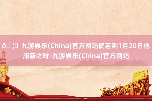 🦄九游娱乐(China)官方网站倘若到1月20日他履新之时-九游娱乐(China)官方网站