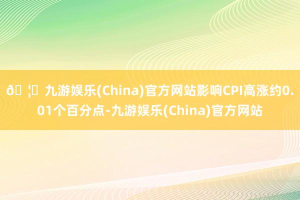 🦄九游娱乐(China)官方网站影响CPI高涨约0.01个百分点-九游娱乐(China)官方网站