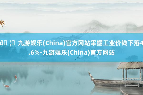 🦄九游娱乐(China)官方网站采掘工业价钱下落4.6%-九游娱乐(China)官方网站