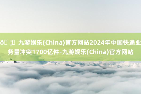 🦄九游娱乐(China)官方网站2024年中国快递业务量冲突1700亿件-九游娱乐(China)官方网站