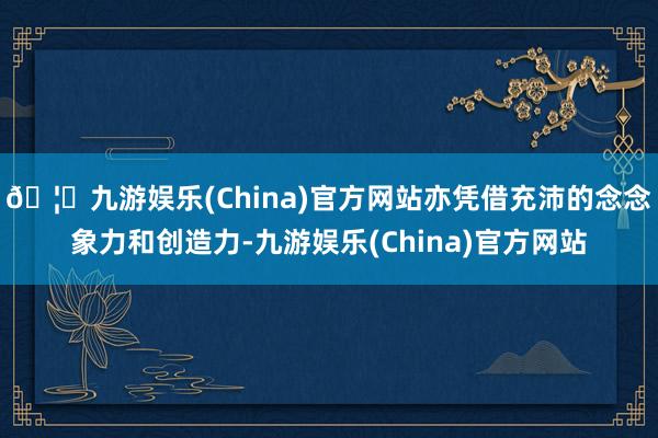 🦄九游娱乐(China)官方网站亦凭借充沛的念念象力和创造力-九游娱乐(China)官方网站
