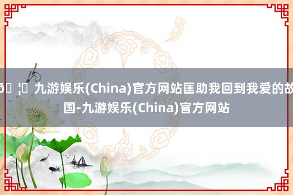 🦄九游娱乐(China)官方网站匡助我回到我爱的故国-九游娱乐(China)官方网站