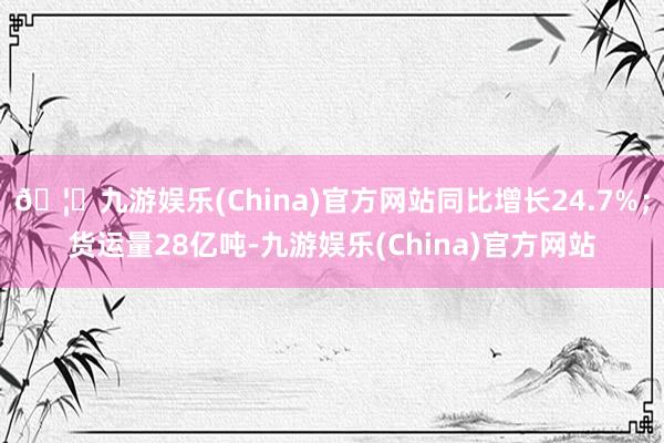 🦄九游娱乐(China)官方网站同比增长24.7%；货运量28亿吨-九游娱乐(China)官方网站