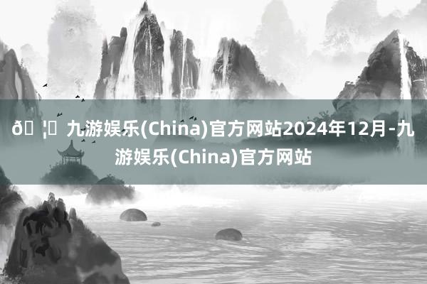 🦄九游娱乐(China)官方网站　　2024年12月-九游娱乐(China)官方网站