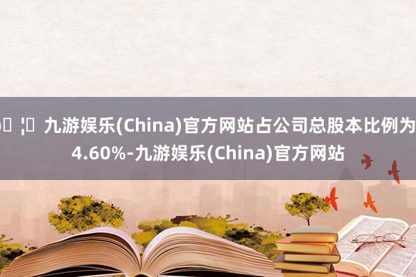 🦄九游娱乐(China)官方网站占公司总股本比例为34.60%-九游娱乐(China)官方网站