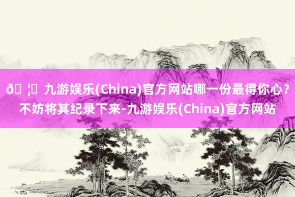 🦄九游娱乐(China)官方网站哪一份最得你心？不妨将其纪录下来-九游娱乐(China)官方网站