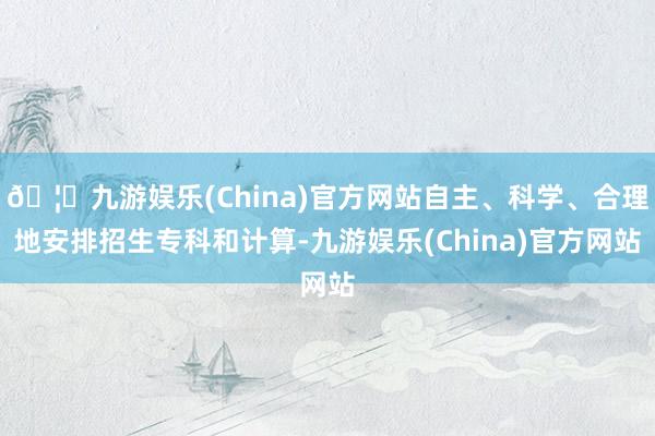 🦄九游娱乐(China)官方网站自主、科学、合理地安排招生专科和计算-九游娱乐(China)官方网站