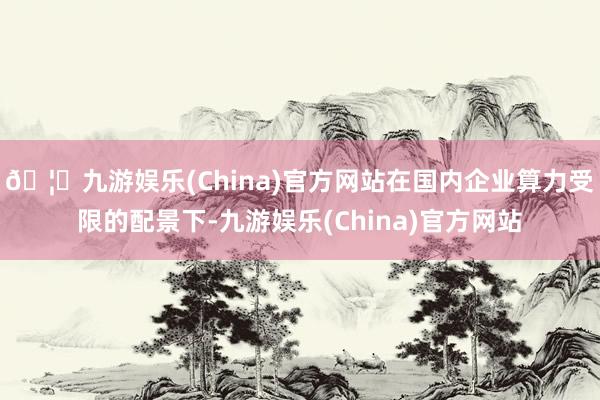 🦄九游娱乐(China)官方网站在国内企业算力受限的配景下-九游娱乐(China)官方网站