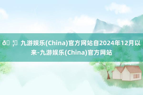 🦄九游娱乐(China)官方网站自2024年12月以来-九游娱乐(China)官方网站