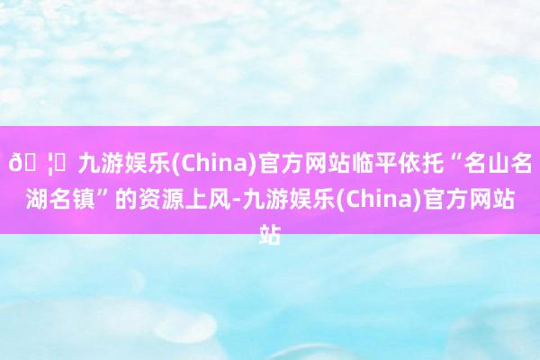 🦄九游娱乐(China)官方网站临平依托“名山名湖名镇”的资源上风-九游娱乐(China)官方网站