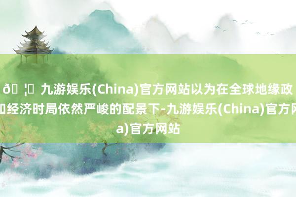 🦄九游娱乐(China)官方网站以为在全球地缘政事和经济时局依然严峻的配景下-九游娱乐(China)官方网站