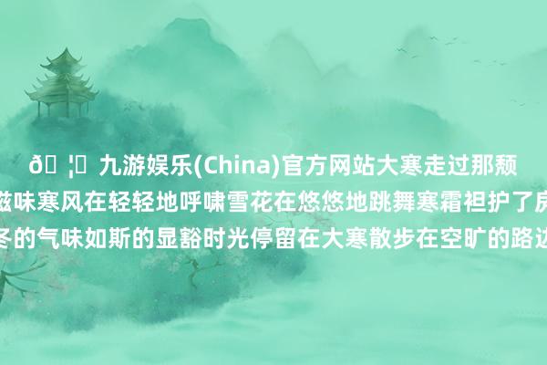 🦄九游娱乐(China)官方网站大寒走过那颓靡的街谈感受着冬日的滋味寒风在轻轻地呼啸雪花在悠悠地跳舞寒霜袒护了房檐冰花凝结在窗沿穷冬的气味如斯的显豁时光停留在大寒散步在空旷的路边逸想着春日的碰见飞雪在纷繁地飘旋暖阳在远远地召唤红梅敞开着娇颜青松还是立崖边冬日的表象别样的静娴季节诊治在大寒红梅敞开着娇颜青松还是立崖边冬日的表象别样的静娴季节诊治在大寒磋商：付逸杰、杨子梦裁剪：徐小梦好意思编：陈敏制作