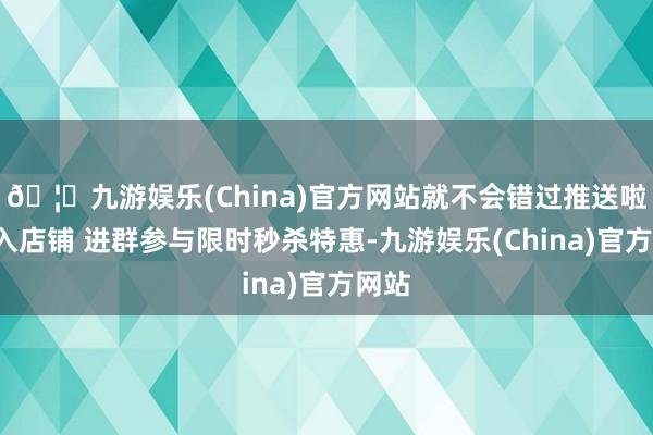 🦄九游娱乐(China)官方网站就不会错过推送啦~投入店铺 进群参与限时秒杀特惠-九游娱乐(China)官方网站