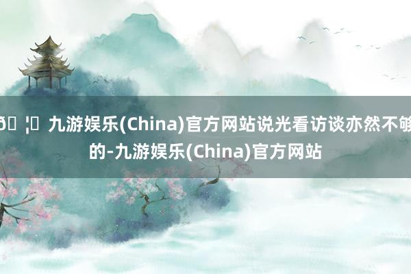 🦄九游娱乐(China)官方网站说光看访谈亦然不够的-九游娱乐(China)官方网站