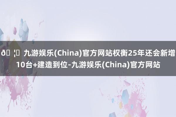 🦄九游娱乐(China)官方网站权衡25年还会新增10台+建造到位-九游娱乐(China)官方网站