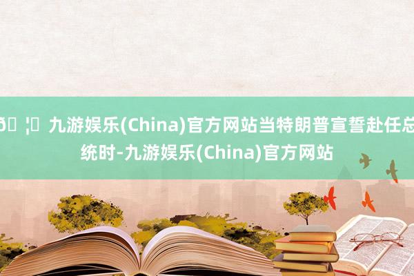 🦄九游娱乐(China)官方网站当特朗普宣誓赴任总统时-九游娱乐(China)官方网站