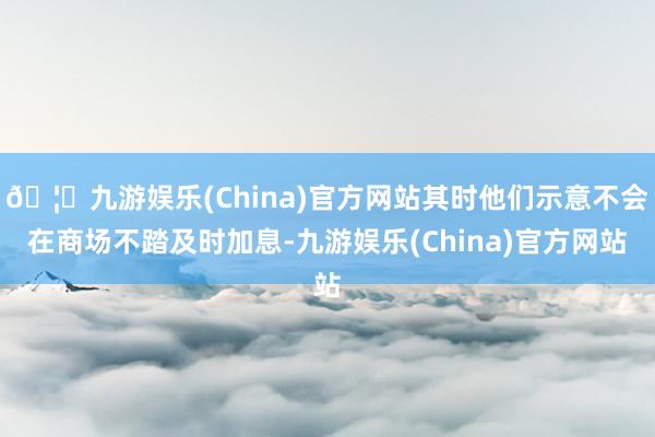🦄九游娱乐(China)官方网站其时他们示意不会在商场不踏及时加息-九游娱乐(China)官方网站