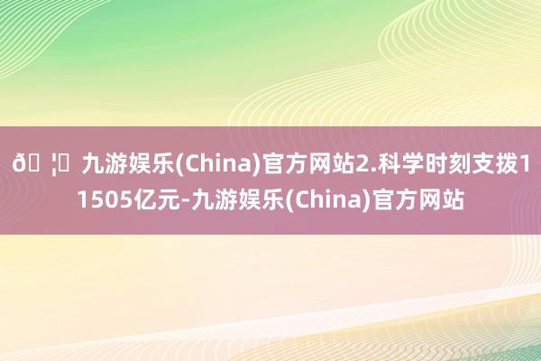 🦄九游娱乐(China)官方网站　　2.科学时刻支拨11505亿元-九游娱乐(China)官方网站
