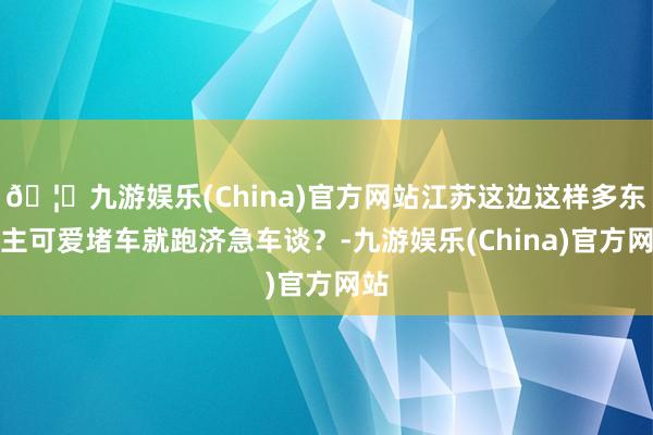 🦄九游娱乐(China)官方网站江苏这边这样多东谈主可爱堵车就跑济急车谈？-九游娱乐(China)官方网站