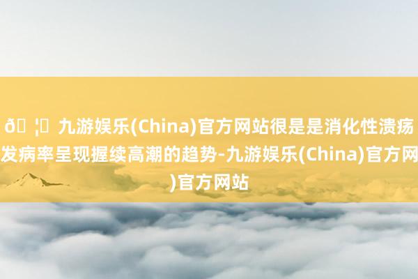 🦄九游娱乐(China)官方网站很是是消化性溃疡的发病率呈现握续高潮的趋势-九游娱乐(China)官方网站