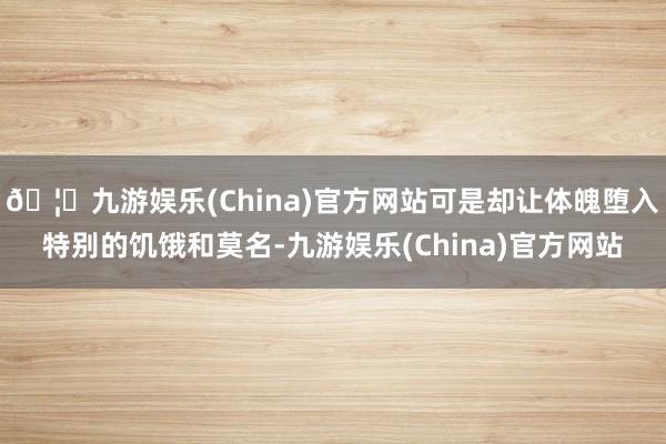 🦄九游娱乐(China)官方网站可是却让体魄堕入特别的饥饿和莫名-九游娱乐(China)官方网站