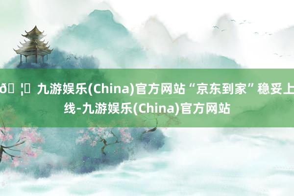 🦄九游娱乐(China)官方网站“京东到家”稳妥上线-九游娱乐(China)官方网站