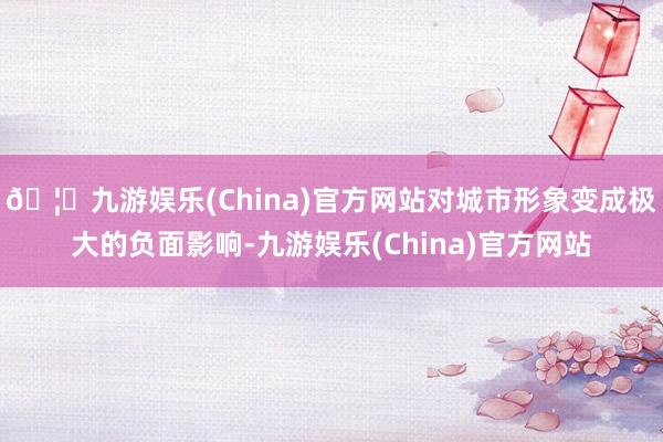 🦄九游娱乐(China)官方网站对城市形象变成极大的负面影响-九游娱乐(China)官方网站
