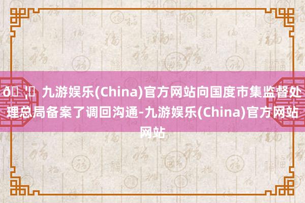 🦄九游娱乐(China)官方网站向国度市集监督处理总局备案了调回沟通-九游娱乐(China)官方网站