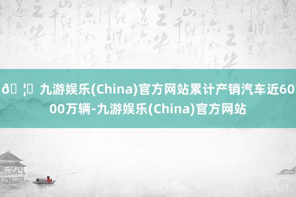🦄九游娱乐(China)官方网站累计产销汽车近6000万辆-九游娱乐(China)官方网站
