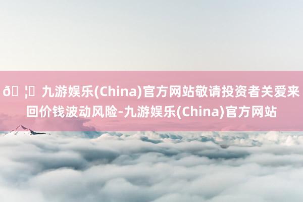 🦄九游娱乐(China)官方网站敬请投资者关爱来回价钱波动风险-九游娱乐(China)官方网站