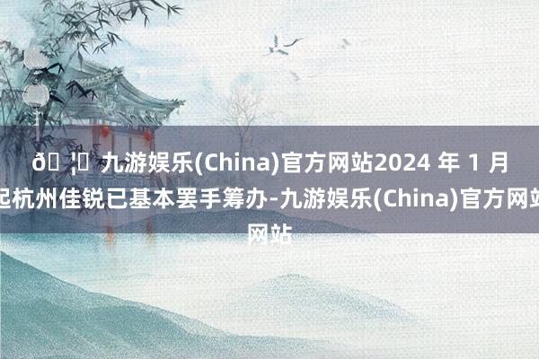 🦄九游娱乐(China)官方网站2024 年 1 月起杭州佳锐已基本罢手筹办-九游娱乐(China)官方网站