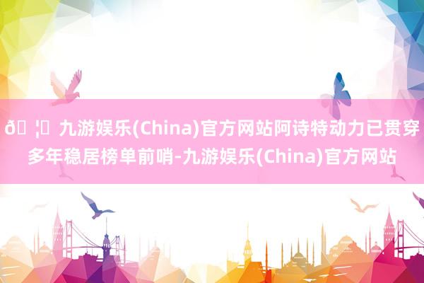 🦄九游娱乐(China)官方网站阿诗特动力已贯穿多年稳居榜单前哨-九游娱乐(China)官方网站