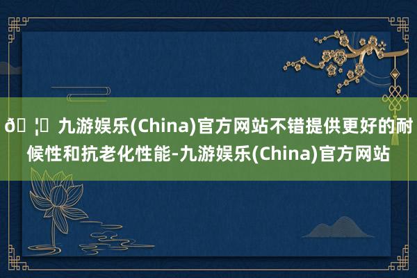 🦄九游娱乐(China)官方网站不错提供更好的耐候性和抗老化性能-九游娱乐(China)官方网站