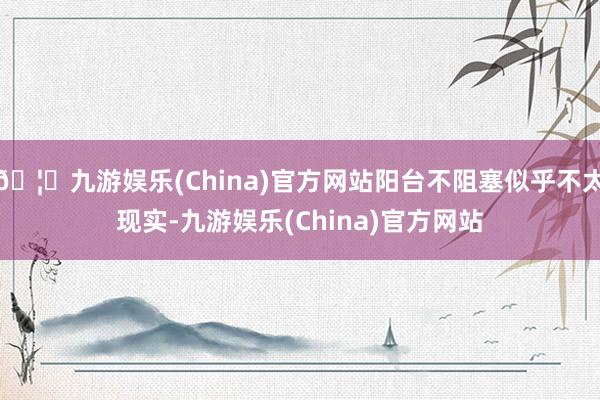 🦄九游娱乐(China)官方网站阳台不阻塞似乎不太现实-九游娱乐(China)官方网站