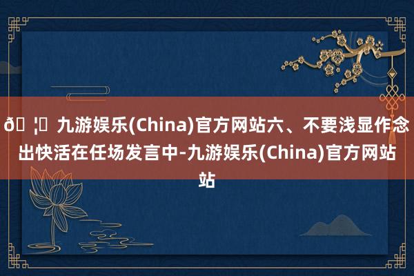 🦄九游娱乐(China)官方网站六、不要浅显作念出快活在任场发言中-九游娱乐(China)官方网站