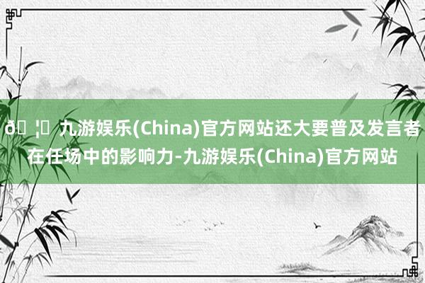 🦄九游娱乐(China)官方网站还大要普及发言者在任场中的影响力-九游娱乐(China)官方网站