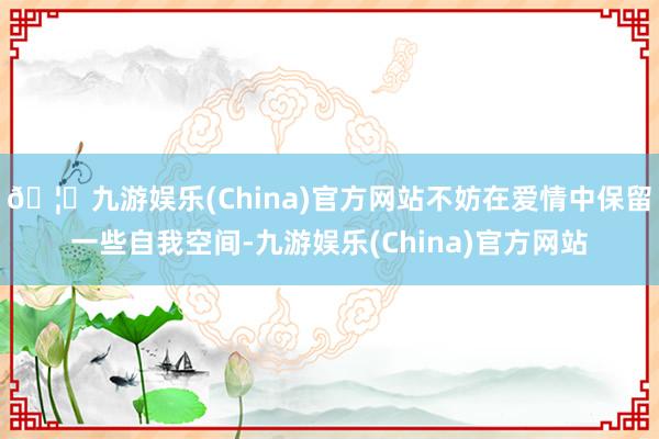 🦄九游娱乐(China)官方网站不妨在爱情中保留一些自我空间-九游娱乐(China)官方网站
