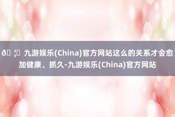 🦄九游娱乐(China)官方网站这么的关系才会愈加健康、抓久-九游娱乐(China)官方网站