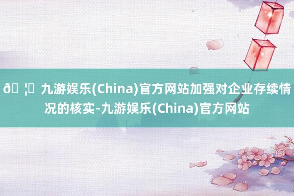🦄九游娱乐(China)官方网站加强对企业存续情况的核实-九游娱乐(China)官方网站