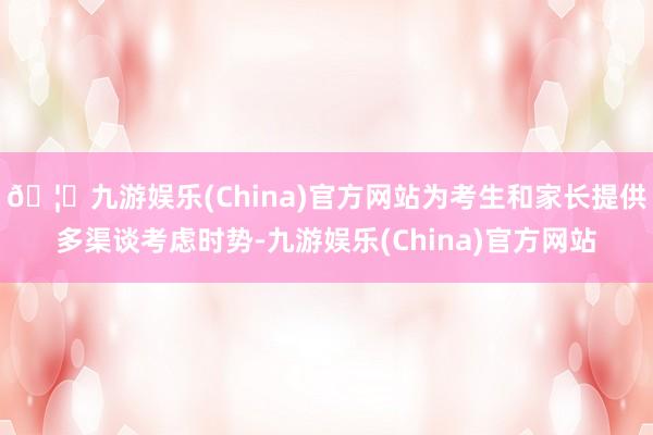 🦄九游娱乐(China)官方网站为考生和家长提供多渠谈考虑时势-九游娱乐(China)官方网站